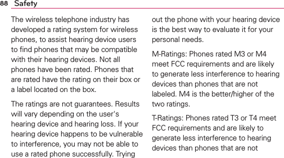 88 SafetyThe wireless telephone industry has developed a rating system for wireless phones, to assist hearing device users to ﬁnd phones that may be compatible with their hearing devices. Not all phones have been rated. Phones that are rated have the rating on their box or a label located on the box.The ratings are not guarantees. Results will vary depending on the user&apos;s hearing device and hearing loss. If your hearing device happens to be vulnerable to interference, you may not be able to use a rated phone successfully. Trying out the phone with your hearing device is the best way to evaluate it for your personal needs.M-Ratings: Phones rated M3 or M4 meet FCC requirements and are likely to generate less interference to hearing devices than phones that are not labeled. M4 is the better/higher of the two ratings.T-Ratings: Phones rated T3 or T4 meet FCC requirements and are likely to generate less interference to hearing devices than phones that are not 