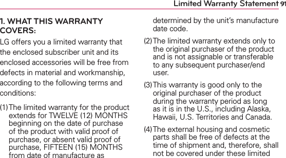91Limited Warranty Statement1. WHAT THIS WARRANTY COVERS:LG offers you a limited warranty that the enclosed subscriber unit and its enclosed accessories will be free from defects in material and workmanship, according to the following terms and conditions: (1) The limited warranty for the product extends for TWELVE (12) MONTHS beginning on the date of purchase of the product with valid proof of purchase, or absent valid proof of purchase, FIFTEEN (15) MONTHS from date of manufacture as determined by the unit’s manufacture date code.(2) The limited warranty extends only to the original purchaser of the product and is not assignable or transferable to any subsequent purchaser/end user.(3) This warranty is good only to the original purchaser of the product during the warranty period as long as it is in the U.S., including Alaska, Hawaii, U.S. Territories and Canada.(4) The external housing and cosmetic parts shall be free of defects at the time of shipment and, therefore, shall not be covered under these limited 