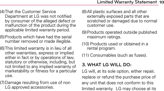93Limited Warranty Statement(4) That the Customer Service Department at LG was not notiﬁed by consumer of the alleged defect or malfunction of the product during the applicable limited warranty period.(5) Products which have had the serial number removed or made illegible.(6) This limited warranty is in lieu of all other warranties, express or implied either in fact or by operations of law, statutory or otherwise, including, but not limited to any implied warranty of marketability or ﬁtness for a particular use.(7) Damage resulting from use of non LG approved accessories.(8) All plastic surfaces and all other externally exposed parts that are scratched or damaged due to normal customer use.(9) Products operated outside published maximum ratings.(10) Products used or obtained in a rental program.(11) Consumables (such as fuses).3. WHAT LG WILL DO:LG will, at its sole option, either repair, replace or refund the purchase price of any unit that does not conform to this limited warranty.  LG may choose at its 