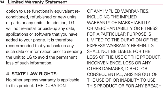 94 Limited Warranty Statementoption to use functionally equivalent re-conditioned, refurbished or new units or parts or any units.  In addition, LG will not re-install or back-up any data, applications or software that you have added to your phone. It is therefore recommended that you back-up any such data or information prior to sending the unit to LG to avoid the permanent loss of such information.4. STATE LAW RIGHTS:No other express warranty is applicable to this product. THE DURATION OF ANY IMPLIED WARRANTIES, INCLUDING THE IMPLIED WARRANTY OF MARKETABILITY, OR MERCHANTABILITY OR FITNESS FOR A PARTICULAR PURPOSE IS LIMITED TO THE DURATION OF THE EXPRESS WARRANTY HEREIN. LG SHALL NOT BE LIABLE FOR THE LOSS OF THE USE OF THE PRODUCT, INCONVENIENCE, LOSS OR ANY OTHER DAMAGES, DIRECT OR CONSEQUENTIAL, ARISING OUT OF THE USE OF, OR INABILITY TO USE, THIS PRODUCT OR FOR ANY BREACH 