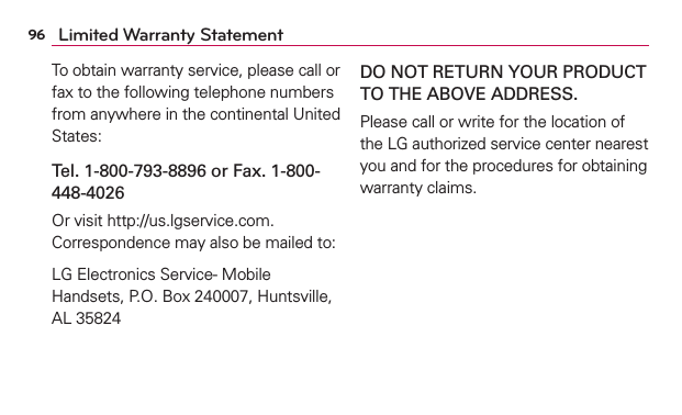96 Limited Warranty StatementTo obtain warranty service, please call or fax to the following telephone numbers from anywhere in the continental United States: Tel. 1-800-793-8896 or Fax. 1-800-448-4026Or visit http://us.lgservice.com. Correspondence may also be mailed to:LG Electronics Service- Mobile Handsets, P.O. Box 240007, Huntsville, AL 35824DO NOT RETURN YOUR PRODUCT TO THE ABOVE ADDRESS.Please call or write for the location of the LG authorized service center nearest you and for the procedures for obtaining warranty claims.