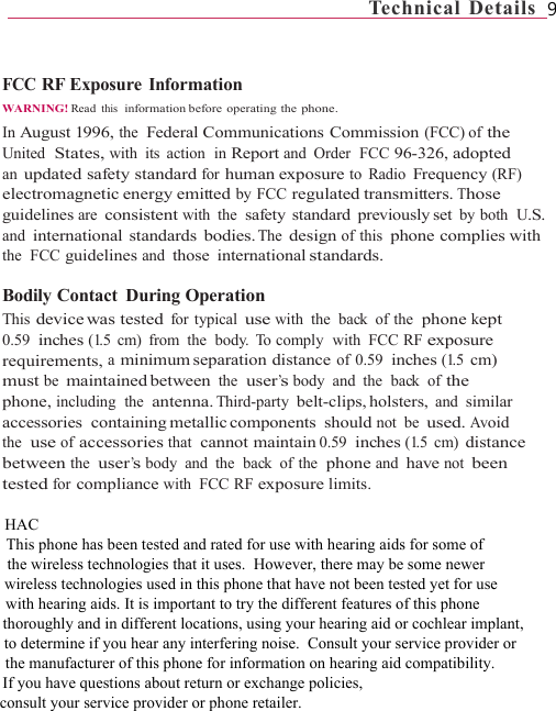                                                             Technical  Details  9   FCC RF Exposure Information WARNING! Read this  information before  operating  the phone. In August 1996, the  Federal Communications Commission (FCC) of the United  States, with its action  in Report and Order  FCC 96-326, adopted an updated safety standard for human exposure to Radio Frequency (RF) electromagnetic energy emitted by FCC regulated transmitters. Those guidelines are consistent with the  safety standard previously set by both  U.S. and international standards bodies. The design of this phone complies with the  FCC guidelines and those international standards.  Bodily Contact  During Operation This device was  tested  for typical use with the  back of the  phone kept 0.59  inches (1.5  cm)  from  the  body.  To comply  with  FCC RF exposure requirements, a minimum separation  distance of 0.59  inches (1.5 cm) must be maintained between the  user’s body  and  the  back  of the phone, including  the  antenna. Third-party belt-clips, holsters, and similar accessories containing metallic components  should  not be used. Avoid the  use of accessories that  cannot maintain 0.59  inches (1.5 cm) distance between the  user’s body  and  the  back  of the  phone and have not been tested for compliance with FCC RF exposure limits.                          HAC                                     This phone has been tested and rated for use with hearing aids for some of                                                 the wireless technologies that it uses.  However, there may be some newer                                                            wireless technologies used in this phone that have not been tested yet for use                                                                        with hearing aids. It is important to try the different features of this phone                                                                                   thoroughly and in different locations, using your hearing aid or cochlear implant,                                                                                               to determine if you hear any interfering noise.  Consult your service provider or                                                                                                           the manufacturer of this phone for information on hearing aid compatibility.                                                                                                                       If you have questions about return or exchange policies,                                                                                                                                 consult your service provider or phone retailer.   