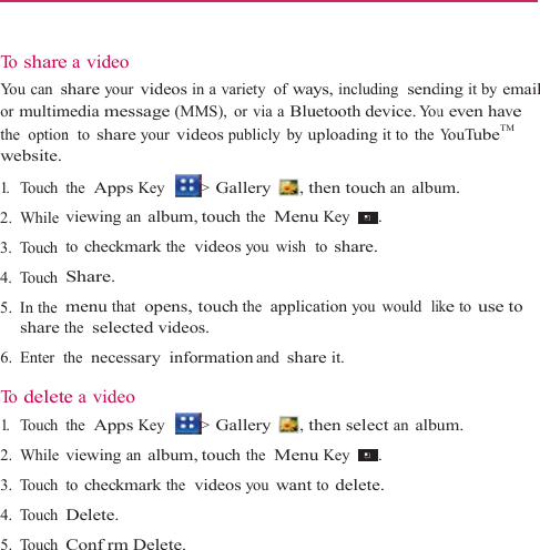    To  shareYou can sor multimthe  optionwebsite. 1.   Touch 2. While 3. Touch 4. Touch 5. In the  share t6. Enter  t To  delete1.   Touch 2. While 3. Touch 4. Touch 5. Touch e a video share your videosmedia message (Mn  to share your vithe  Apps Key viewing an albumto checkmark the Share. menu that  opens,the  selected videthe  necessary infoe a video the  Apps Key viewing an albumto checkmark the Delete. Confrm Delete.in a variety  of wayMMS), or via a Bluideos publicly by u&gt; Gallery  , tm, touch the  Menu videos you wish , touch the  applicaos. formation and shar&gt; Gallery  , tm, touch the  Menu videos you wantys, including  senduetooth device. Youuploading it to  thethen touch an albuu Key  . to share. ation you would  lire it. then select an albuu Key  . to delete. ding it by email u even have YouTubeTM um. ike to use to um. 
