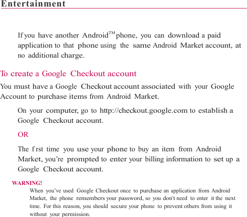 Entertainment                                                                     If you have another AndroidTM phone, you can download a paid application to that  phone using  the  same Android Market account, at no additional charge.  To  create a Google  Checkout account Yo u  must have a Google  Checkout account associated with your Google Account to purchase items from Android Market.    On your computer, go to http://checkout.google.com to establish a Google  Checkout account.  OR    The  frst time  you use your phone to buy an item  from Android Market, you’re prompted to enter your billing information to set up a Google  Checkout account. WARNING! When you’ve used  Google Checkout once to purchase an application from Android Market, the phone  remembers your password, so you don’t need  to enter  it the next time. For this reason, you should secure your phone  to prevent others from using it without your permission. 