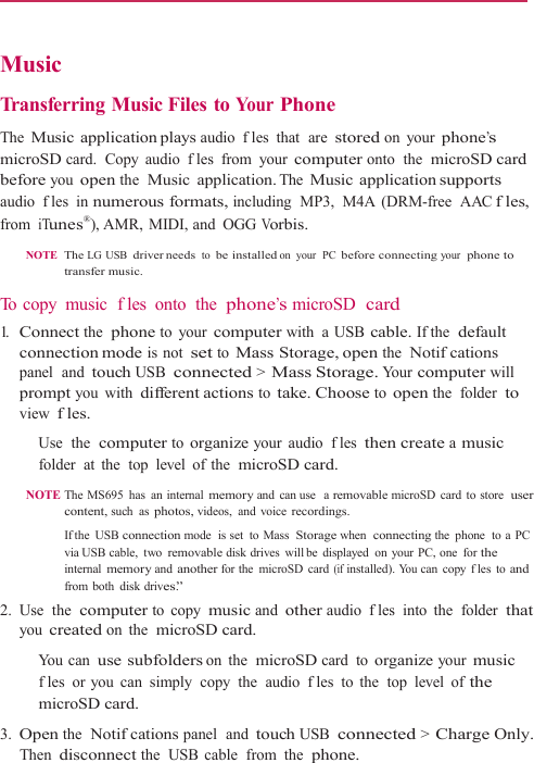    Music  Transferring Music Files to Your Phone  The Music application plays audio  fles that  are stored on your phone’s microSD card.  Copy  audio  fles from your computer onto  the  microSD card before you open the  Music application. The Music application supports audio  fles in numerous formats, including  MP3,  M4A  (DRM-free  AAC fles, from iTunes®), AMR,  MIDI, and  OGG Vorbis.  NOTE  The LG USB driver needs to be installed on your  PC before connecting your  phone to transfer music.  To copy  music  fles onto  the phone’s microSD  card 1.   Connect the  phone to your computer with a USB cable. If the  default connection mode is not set to Mass Storage, open the  Notifcations panel  and touch USB connected &gt; Mass Storage. Your computer will prompt you with different actions to take. Choose to open the  folder to view fles.   Use  the  computer to organize your audio fles then create a music folder at the  top level of the  microSD card. NOTE The MS695  has  an internal memory and can use   a removable microSD card to store  user content, such as photos, videos, and voice recordings. If the  USB connection mode  is set  to Mass  Storage when  connecting the phone  to a PC via USB cable,  two removable disk drives  will be  displayed  on  your PC, one  for the internal memory and another for the  microSD card (if installed). Yo u  can copy fles to and from both disk drives.” 2.  Use  the  computer to copy music and other audio  fles into the  folder that you created on the  microSD card.   You can use subfolders on the  microSD card to organize your music fles  or you  can  simply  copy  the  audio  fles to the  top level of the microSD card. 3. Open the  Notifcations panel  and touch USB connected &gt; Charge Only. Then disconnect the  USB  cable  from  the  phone. 