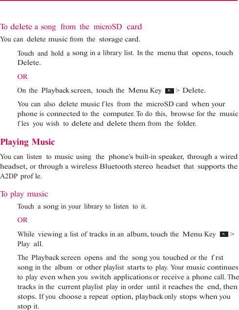    To  delete a song  from  the  microSD  card You can delete music from the  storage card.    Touch and hold a song in a library list. In the  menu that  opens, touch Delete.  OR    On the  Playback screen,  touch the  Menu Key   &gt; Delete.  You can  also delete music fles from the  microSD card when your phone is connected to the  computer. To do  this,  browse for the  music fles you wish  to delete and delete them from the  folder.  Playing Music  You can  listen  to music using  the  phone’s built-in speaker, through a wired headset, or through a wireless Bluetooth stereo headset that  supports the A2DP profle.  To  p l a y  music   Touch a song in your  library to  listen  to it.  OR    While viewing a list of tracks in an album, touch the  Menu Key  &gt; Play  all.  The Playback screen  opens and the  song you touched or the  frst song in the  album  or other playlist starts to play. Your music continues to play even when you switch applications or receive a phone call. The tracks in the  current playlist play in order  until it reaches the  end, then stops. If you choose a repeat option, playback only stops when you stop it. 