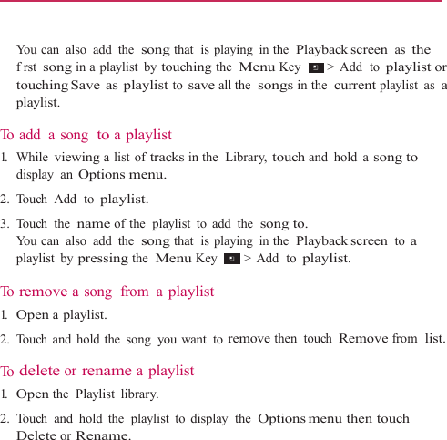   You can also add the  song that  is playing  in the  Playback screen as the frst song in a playlist  by touching the  Menu Key   &gt;  Add   to playlist or touching Save  as  playlist to save all the  songs in the  current playlist as a playlist.  To add  a  song  to a playlist 1.   While viewing a list of tracks in the  Library, touch and hold a song to display  an Options menu. 2. Touch Add  to playlist. 3. Touch the  name of the  playlist  to  add  the  song to. You can also add the  song that  is playing  in the  Playback screen to a playlist by pressing the  Menu Key   &gt;  Add   to playlist.  To  remove a song  from  a playlist 1.   Open a playlist. 2. Touch and hold the song you want to remove then touch Remove from  list.  To  delete or rename a playlist 1.   Open the  Playlist library. 2.  Touch  and  hold  the  playlist  to  display  the  Options menu then  touch Delete or Rename. 