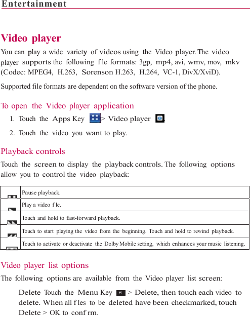 Entert    Video You can  pplayer sup(Codec: MSupported To open  1.    To uc 2. Touc PlaybackTouch theallow you PauPlayTouTouTou Video plThe follow   DeldeleDelainment        player play a wide  varietypports the  followinMPEG4,  H.263,  Sod file formats are depthe Video playerch the  Apps Keych the  video you wk controls   screen to displayu to control the  viduse playback. y a video fle. ch and hold to fast-forwch to start playing the vch to activate  or deactivaayer list optionswing  options are alete Touch the  Meete. When all fleslete &gt; OK to conf                    y of videos using  tng  fle formats: 3gorenson H.263,  Hpendent on the softwr application &gt; Video playwant to play. y  the  playback condeo playback: ward playback.video from the beginningate  the  Dolby Mobile setts available  from  theenu Key   &gt;  Deto be deleted havfrm.                     the Video player. Tgp,  mp4, avi, wmvH.264, VC-1, DivX/Xware version of the pyer   . ntrols. The following. Touch and hold to rewting, which enhances yoVideo player list selete, then touch eve been checkma                 The video v, mov,  mkv XviD). phone.  ng  options wind playback.our music listening.screen: each video to rked, touch 