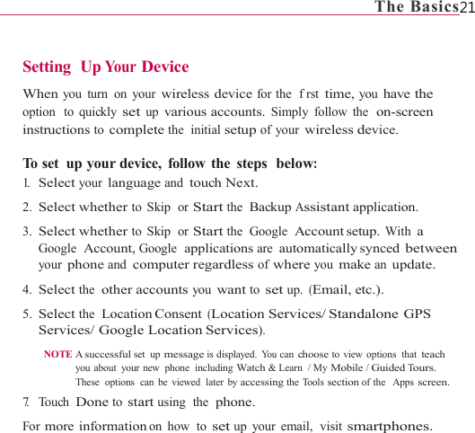                                                                             The Basics21   Setting  Up Your  Device  When you turn on your wireless device for the  frst time, you have the option  to quickly set up various accounts. Simply follow the  on-screen instructions to complete the  initial setup of your wireless device.  To set  up your device,  follow the  steps  below: 1.   Select your language and touch Next. 2. Select whether to Skip  or Start the  Backup Assistant application. 3. Select whether to Skip  or Start the  Google  Account setup. With a Google  Account, Google  applications are automatically synced  between your phone and computer regardless of where you make an update. 4. Select the  other accounts you want to set up. (Email, etc.). 5. Select the  Location Consent (Location Services/ Standalone GPS Services/ Google Location Services). NOTE A successful set up message is displayed. Yo u  can choose to view options  that teach you about  your new  phone  including Watch &amp; Learn  / My Mobile / Guided Tours. These  options  can be  viewed  later  by accessing the Tools section of the   Apps screen. 7.   Touch Done to start using  the  phone. For more information on how  to set up your email,  visit smartphones. 