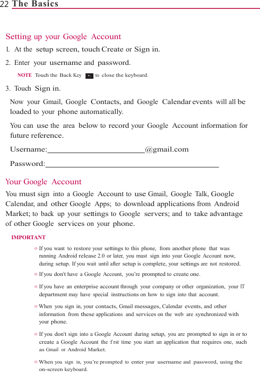 22 The Basics                 Setting up your Google  Account 1.   At the  setup screen, touch Create or Sign in. 2. Enter  your username and password.  NOTE  Touch the  Back Key   to close the keyboard.  3. Touch Sign in. Now your Gmail, Google  Contacts, and Google  Calendar events  will all be loaded to your phone automatically. You can use the  area  below to record your Google  Account information for future reference. Username:  @gmail.com  Password:    Your Google  Account Yo u  must sign into a Google  Account to use Gmail, Google Talk, Google Calendar, and other Google  Apps;  to download applications from Android Market; to back up your settings to Google  servers; and to take advantage of other Google  services on your phone. IMPORTANT O  If you  want  to restore your settings to this phone,  from another phone  that was running Android release 2.0 or later, you must  sign into your Google Account now, during setup. If you wait  until after setup is complete, your settings are not restored. O  If you don’t have  a Google  Account,  you’re prompted to create one.  O  If you  have  an enterprise account through your company or other  organization,  your IT department may have special instructions on how to sign into that account.  O  When you sign in, your contacts, Gmail messages, Calendar events, and other information from these applications  and services on the web  are synchronized with your phone. O  If you don’t sign into a Google  Account  during setup, you are prompted to sign in or to create a Google Account the frst time you start an application that requires one, such as Gmail  or Android Market. O When you  sign  in, you’re prompted to enter your  username and  password, using the on-screen keyboard. 