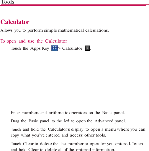 Tools      CalculAllows yo To open    To uc   Ente   Drag   To uccopy  To ucand                      lator ou to perform simand use  the Cach the  Apps Key er  numbers and ag  the  Basic  panel ch and hold the  Cy what you’ve entch Clear to deletehold Clear to del                    mple mathematicalalculator  &gt;  Calculator arithmetic operatorto the  left to openCalculator’s display tered and accesse the  last numberlete all of  the  ente                    l calculations. . rs on  the  Basic  pan the Advanced p to open a menuother tools. or operator you eered information.                   anel. anel. where you can entered. Touch 