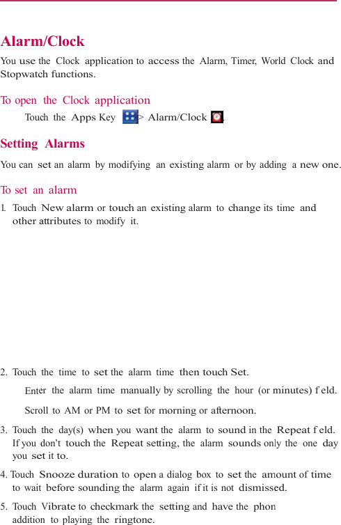    AlarmYo u  use tStopwatc To open    To uc Setting  You can s To  s e t   an1.   Touch other a 2. Touch   Ente   Scro 3. Touch If you dyou se4. Touch Sto wait5. Touch additionm/Clock the  Clock  applicatch functions. the Clock applich the  Apps Key Alarms set an alarm by mon alarm New alarm or touattributes to modifthe  time  to set theer  the  alarm  time oll to AM or PM tothe  day(s) when ydon’t touch the  Reet it to. Snooze duration t before soundingVibrate to checkmn  to  playing  the  rition to access theication &gt; Alarm/Clocodifying  an existinuch an existing alafy it.  e  alarm  time  thenmanually by scrollo set for morningyou want the  alarmRepeat setting, the to open a dialog bg the  alarm  again  imark the  setting aingtone. Alarm, Timer, Wock . ng alarm or by addiarm to change itsn touch Set. ling  the  hour  (or mor afternoon. m to sound in the  alarm sounds onlbox to set the  amf it is  not dismisseand have the  phonrld Clock and ing  a new one. time  and minutes) feld. Repeat feld. ly the  one  day mount of time ed. n