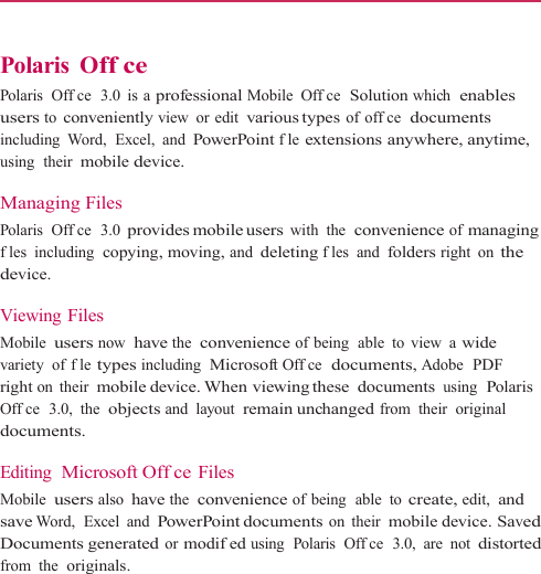    Polaris Off ce Polaris  Offce  3.0  is a professional Mobile Offce  Solution which  enables users to conveniently view or edit various types  of offce  documents including Word,  Excel, and PowerPoint fle extensions anywhere, anytime, using  their mobile device.  Managing Files Polaris  Offce  3.0 provides mobile users with the  convenience of managing fles including  copying, moving, and deleting fles and folders right on the device.  Viewing Files Mobile users now  have the  convenience of being  able to view a wide variety of fle types including  Microsoft Offce  documents, Adobe  PDF right on their mobile device. When viewing these  documents using  Polaris Offce  3.0,  the  objects and layout  remain unchanged from their original documents.  Editing  Microsoft Offce Files Mobile users also have the  convenience of being  able  to create, edit,  and save Word,  Excel  and PowerPoint documents on their mobile device. Saved Documents generated or modifed using  Polaris  Offce  3.0, are not distorted from the  originals. 