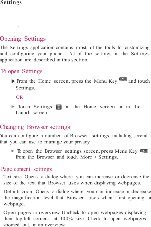 Setting OpeninThe Settand conapplicatio To open▶ FS O ▶ L ChanginYo u  can that you ▶ Tfr Page coTe x t  s izsize of Defaulthe mawebpaOpen their tozoomedgs                  nng Settings tings applicationfiguring your phon are describedn Settings From the HomeSettings. OR Touch SettingsLaunch screen.ng Browser sconfigure a numcan use  to manTo open  the  Browrom the Browserontent settingsze  Opens  a dialfthe text that Brlt zoom Opens  agnification levelage. pages in overviop-left corners d  out,  in an over                    n  contains  most hone.  All of thd in this sectionscreen, press th on the Hettings mber  of Bro wsernage your privacwser  settings scr  and  touch Molog where  you crowser  uses wha dialog where  yl that Browser iew Uncheck toat 100% size.rview.                      of the  tools fohe settings inn. he Menu KeyHome screen orr  settings, inclucy. creen, press Meore &gt; Settings.can increase or hen displaying wyou can increasuses when  firopen webpagesCheck to open                 r customizing the Settings and touch r in the uding several enu Key decrease the ebpages. e or decrease rst opening  a s displaying webpages 