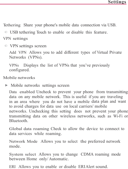 Settings      Tethering  Share your phone&apos;s mobile data connection via USB. ©  USB tethering Touch to enable  or disable  this feature. VPN settings ©  VPN settings screen Add  VPN   Allows you to add different  types  of Virtual Private Networks  (VPNs).  VPNs     Displays the list of VPNs that you’ve previously configured.  Mobile networks ▶  Mobile networks  settings screen Data  enabled Uncheck  to prevent  your phone  from transmitting data on any mobile network. This is useful  if you are traveling in an area where  you do not have a mobile data plan and want to avoid charges for data  use  on local carriers’ mobile networks. Unchecking  this setting  does  not prevent your phone transmitting data on other wireless networks, such as Wi-Fi or Bluetooth.  Global data roaming Check to allow the  device to connect to data services  while roaming.  Network Mode  Allows you to select  the preferred network mode.  System select Allows you to change  CDMA roaming mode between Home only/ Automatic.  ERI   Allows you to enable  or disable  ERI Alert sound. 