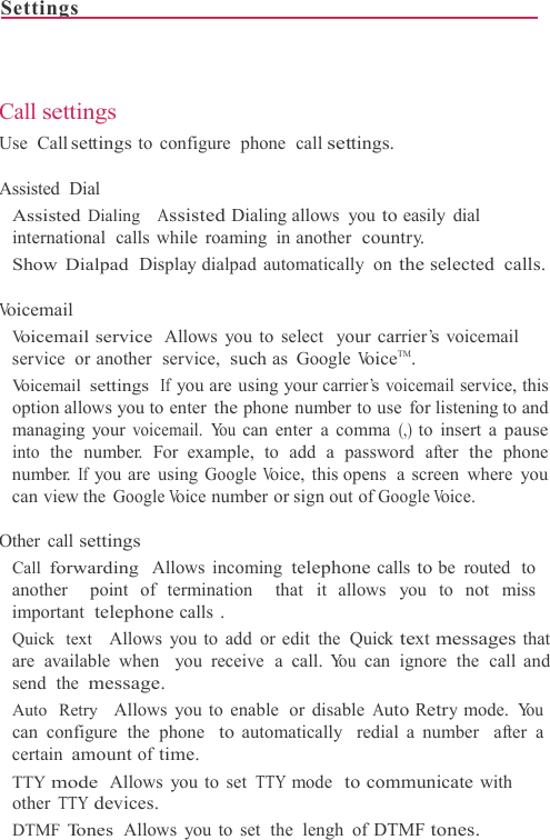Settings                                                                              Call settings Use  Call settings to configure  phone  call settings.  Assisted Dial Assisted Dialing   Assisted Dialing allows  you to easily dial international calls while roaming in another  country. Show Dialpad  Display dialpad  automatically  on the selected calls.  Voicemail Voicemail service Allows you to select  your carrier’s voicemail service or another  service, such as  Google VoiceTM. Voicemail settings If you are using your carrier’s voicemail service, this option allows you to enter the phone number to use  for listening to and managing your voicemail. You can enter a comma (,) to insert a pause into the number. For example, to add a password after the phone number. If you are using Google Voice, this opens  a screen where you can view the Google Voice number or sign out of Google Voice.  Other call settings Call forwarding  Allows incoming telephone calls to be  routed  to another  point of termination  that it allows you to not miss important  telephone calls . Quick  text    Allows you to add or edit the Quick text messages that are available when  you receive a call. You can ignore the call and send  the message. Auto  Retry   Allows you to enable  or disable Auto Retry mode. Yo u  can configure the phone  to automatically  redial a number  after  a certain amount of time. TTY mode Allows you to set TTY mode  to communicate with other TTY devices. DTMF Tones  Allows you to set  the  lengh of DTMF tones.  