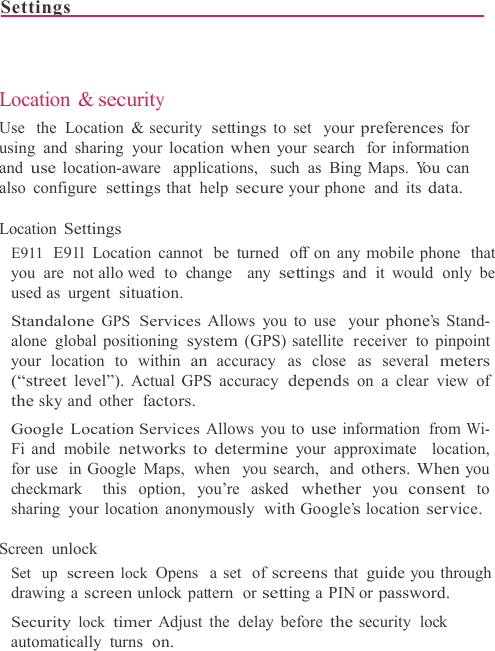 Settings                                                                              Location &amp; security Use  the  Location &amp; security settings to set  your preferences for using and sharing your location when your search  for information and use location-aware  applications,  such  as  Bing Maps. You can also configure settings that help secure your phone  and  its data.  Location Settings E911  E911 Location cannot  be  turned  off on any mobile phone  that you are not allo wed to change  any settings and it would only be used as  urgent  situation. Standalone GPS Services Allows you to use  your phone’s Stand- alone global positioning system (GPS) satellite  receiver  to pinpoint your location to within an accuracy  as close  as several meters (“street level”). Actual GPS accuracy depends on a clear view of the sky and  other factors. Google Location Services Allows you to use information  from Wi- Fi and  mobile networks to determine your approximate  location, for use  in Google  Maps,  when   you search,  and others. When you checkmark  this  option,  you’re asked whether you consent to sharing your location anonymously  with Google’s location service.  Screen unlock Set  up screen lock  Opens  a set  of screens that guide you through drawing a screen unlock pattern  or setting a PIN or password. Security lock timer Adjust the delay before the security  lock automatically  turns on. 