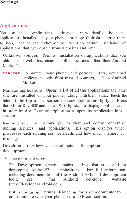 Settings                                                                              Applications You use  the  Applications settings to view details about the applications installed on your phone,  manage their data, force them  to stop,  and to set  whether you want to permit installation of applications that you obtain from websites and email. Unknown sources  Permits  installation of applications that you obtain from websites, email, or other locations  other  than Android MarketTM. WARNING!  To protect  your phone  and personal  data, download applications only from trusted sources, such as Android Market.  Manage applications  Opens  a list of all the applications and other software  installed  on your phone,  along with their  sizes. Touch the tabs  at the top of the screen to view applications by type. Press the Menu Key   and touch Sort by size  to display applications in order by size. Touch an application to open its Application Info screen. Running services  Allows you to view and control currently running services  and applications. This option displays what processes each running service needs and how much  memory  it is using. Development  Allows you to  set  options  for application development. ▶   Development screen The Development screen contains settings that are useful for developing AndroidTM     applications.  For full information, including documentation of the Android APIs and development tools, see  the Android developer website (http://developer.android.com).  USB  debugging  Permits  debugging  tools  on a computer to communicate with your phone  via a USB connection. 