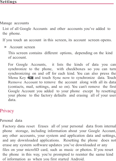 Settings                                                                              Manage accounts List of all Google Accounts  and other accounts you’ve added  to the phone. If you touch  an account  in this screen, its account  screen opens. ▶  Account screen This screen contains  different  options,  depending on the  kind of account.  For Google Accounts,  it lists the  kinds of data you can synchronize to the phone,  with checkboxes so you can turn synchronizing on and off for each kind. Yo u  can also press the Menu Key and touch Sync now to synchronize  data. Touch Remove Account to remove  the  account  along with all its data (contacts, mail, settings, and so on). Yo u  can’t remove  the first Google Account you added  to your phone  except  by resetting your phone  to the factory defaults  and erasing  all of your user data.  Privacy  Personal data Factory data reset  Erases  all of your personal  data from internal phone  storage, including information about  your Google Account, any other accounts, your system and application data and settings, and any downloaded applications.  Resetting the phone  does not erase any system software updates you’ve downloaded or any files on your microSD card, such as music  or photos. If you reset the phone  in this way, you’re prompted to reenter the same kind of information  as when you first started  Android. 