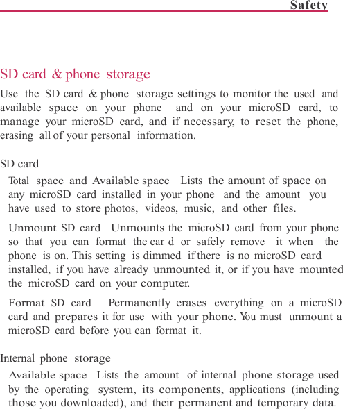 Safety      SD card &amp; phone storage Use  the  SD card  &amp; phone  storage settings to monitor the  used  and available space on your phone  and on your microSD card, to manage your microSD card, and if necessary, to reset the phone,  erasing  all of your personal  information.  SD card Total  space and Available space  Lists the amount of space on any microSD card installed  in your phone  and the  amount  you have used  to store photos,  videos,  music,  and  other files. Unmount SD card  Unmounts the microSD card from your phone so that you can format the car d or safely remove  it when  the phone  is on. This setting  is dimmed  if there  is no microSD card installed, if you have already unmounted it, or if you have mounted the microSD card on your computer. Format SD card   Permanently erases everything on a microSD card and prepares it for use  with your phone. Yo u  must  unmount a microSD card before you can  format  it.  Internal phone storage Available space  Lists the amount  of internal phone storage used  by the operating  system, its components, applications (including those you downloaded), and their permanent and temporary data. 