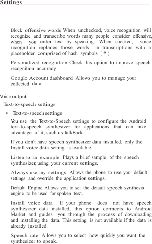 Settings                                                                              Block  offensive words When  unchecked, voice recognition  will recognize  and transcribe words many  people  consider  offensive,  when  you enter text by speaking. When  checked,  voice recognition replaces those words  in transcriptions with a placeholder  comprised of hash  symbols  ( # ).  Personalized recognition Check this option to improve speech recognition  accuracy.  Google Account dashboard Allows you to manage your collected  data.  Vo i c e  output Text-to-speech settings ▶   Text-to-speech settings You use  the Text-to-Speech settings to configure the Android text-to-speech synthesizer for applications  that  can take advantage  of it, such as Ta l k B a c k .   If you don’t have speech synthesizer data installed, only the Install voice data setting is available.  Listen to an  example Plays a brief sample  of the speech synthesizer, using your current settings.  Always use my settings Allows the phone  to use your default settings  and  override  the application settings.  Default  Engine Allows you to set  the default speech synthesis engine to be used for spoken text.  Install voice data  If your phone  does  not have speech synthesizer data installed, this option connects to Android Market and guides  you through the process of downloading and installing the  data. This setting  is not available if the  data is already installed.  Speech rate Allows you to select  how quickly you want  the synthesizer to speak. 