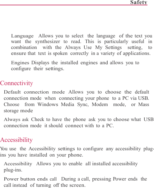 Safety      Language  Allows you to select  the language  of the text you want the synthesizer to read. This is particularly useful in combination  with the Always Use My Settings  setting,  to ensure that text is spoken  correctly  in a variety of applications.  Engines Displays the installed engines and allows you to configure their settings.  Connectivity Default connection mode Allows you to choose the default connection mode  when  connecting your phone  to a PC via USB. Choose  from Windows Media  Sync, Modem  mode,  or Mass  storage mode Always ask  Check to have the  phone  ask you to choose what  USB connection mode  it should connect with to a PC.  Accessibility Yo u  use  the  Accessibility settings to configure any accessibility  plug- ins you have installed on your phone. Accessibility  Allows you to enable  all installed accessibility plug-ins. Power button ends call    During a call, pressing Power ends  the call instead   of turning  off the screen. 