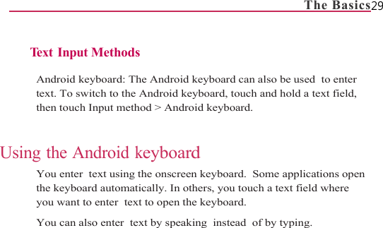                                                                             The Basics29   Te x t  I n p u t  Methods  Android keyboard: The Android keyboard can also be used  to enter  text. To switch to the Android keyboard, touch and hold a text field, then touch Input method &gt; Android keyboard.   Using the Android keyboard You enter  text using the onscreen keyboard.  Some applications open the keyboard automatically. In others, you touch a text field where  you want to enter  text to open the keyboard. You can also enter  text by speaking  instead  of by typing.  