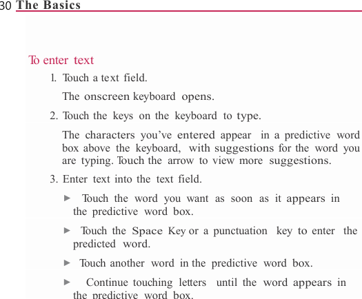 30 The Basics                 To  e n t e r  text 1.  Touch a text field. The onscreen keyboard opens. 2. Touch the keys on the keyboard to type. The characters you’ve entered appear  in a predictive word box above  the  keyboard,  with suggestions for the  word  you are typing. Touch the  arrow to view  more suggestions. 3. Enter  text into the  text field. ▶  Touch the word you want as soon as it appears in the predictive word box. ▶  Touch the Space Key or a punctuation  key to enter  the predicted  word. ▶  Touch another  word  in the  predictive  word box. ▶   Continue touching  letters  until the word appears in thepredictivewordbox.
