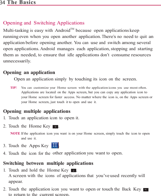34 The B  OpeningMulti-taskrunning eapplicatioopen appthem as nunnecess Opening  Ope TIP!      Opening1.   Touch 2. Touch NOTE 3. Touch 4. Touch  Switchin1.   Touch A screappear2. Touch to retuBasics g and Switchingking is easy with Aeven when you opon before  openingplications. Androidneeded, to ensurearily. g an applicationen an application sYou can  customize yourApplications are locatedyour Home screen for fyour Home screen, justg multiple applican application iconthe  Home Key If the  application  icon yand use it. the  Apps Key the  icon  for the  otng between  multand hold the  Homeen with the  icons r. the  application icourn to the  current s Applications AndroidTM  becausepen another applicg another. You canmanages each ape that  idle applicasimply  by touchingr  Home screen  with thed  on  the  Apps screen, bfaster  access. No mattet touch it to open and uscations n to open it. . you want  is on your Hom. ther application yotiple applicationme Key  .  of applications thon you want to opscreen. e open applicatiocation. There’s no nuse and switch application, stoppinations don’t consumg its icon on the  se application icons you  ubut you can copy any apper where the icon is, onse it. me screen, simply touchou want to open.ns hat  you’ve used  repen or touch the  B          ons keep need to quit an mong several ng and starting me resources screen. use most often. plication icon to the Apps screen or the icon to open ecently will Back Key   