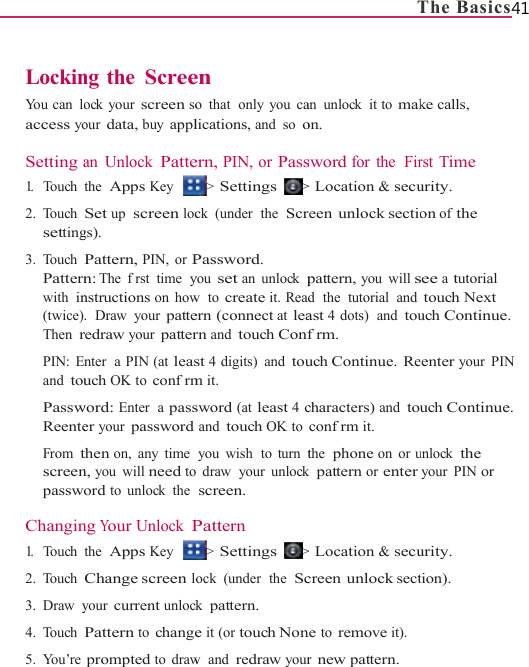                    LockinYou can  loaccess yo Setting a1.   Touch 2. Touch setting3. Touch Patternwith in(twice)Then rPIN: Eand touPasswReenteFrom tscreenpassw Changin1.   Touch 2. Touch 3. Draw y4. Touch 5. You’re                     ng the Screeock your screen soour data, buy applan Unlock Pattethe  Apps Key Set up  screen locgs). Pattern, PIN, or Pn: The  frst time  ynstructions on how.  Draw  your patteredraw your patternter  a PIN (at leasuch OK to conf rmword: Enter  a passer your password then on, any time n, you will need toord to unlock the ng Your Unlock Pthe  Apps Key Change screen loyour current unlockPattern to changeprompted to draw                    en o that  only you calications, and so oern, PIN, or Pass&gt; Settings  &gt;ck  (under  the  ScrPassword. you set an unlock pw  to create it. Reaern (connect at learn and touch Confst 4 digits) and toum it. sword (at least 4 cand touch OK toyou wish  to turn to draw  your unlockscreen. Pattern &gt; Settings  &gt;ock  (under  the  Sck pattern. e it (or touch Nonw  and redraw your                   Tan unlock it to makon. sword for the  Fir&gt; Location &amp; secureen unlock sectiopattern, you will sd  the  tutorial  andast 4 dots)  and toufrm. uch Continue.  Recharacters) and toconfrm it. the  phone on or uk pattern or enter&gt; Location &amp; secucreen unlock sectne to remove it).r new pattern. The Basics41 ke calls, rst Time urity. on of the see a tutorial touch Next uch Continue. eenter your PIN uch Continue. unlock the your PIN or urity. tion). 