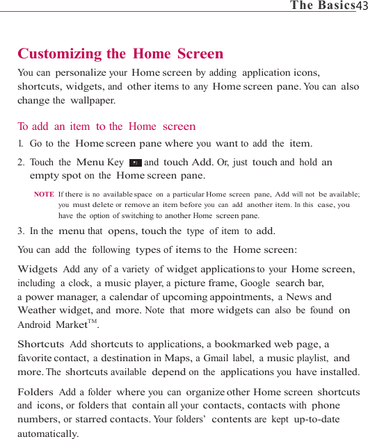                                                                             The Basics43   Customizing the Home Screen You can personalize your Home screen by adding  application icons, shortcuts, widgets, and other items to any Home screen  pane. You  can  also change the  wallpaper.  To add  an  item  to the Home  screen 1.   Go  to  the  Home screen  pane  where you want to add the  item. 2. Touch the  Menu Key   and touch Add. Or, just touch and hold an empty spot on the  Home screen  pane.  NOTE  If there is no available space on a particular Home  screen  pane,  Add will not  be available; you  must delete or remove an item before you  can  add  another item. In this  case, you have the option of switching to another Home screen pane. 3. In the  menu that  opens, touch the  type  of item  to add. You can  add  the  following  types of items to the  Home screen:  Widgets Add any of a variety  of widget applications to your Home screen, including  a clock,  a music player, a picture frame, Google  search bar, a power manager, a calendar of upcoming appointments, a News and Weather widget, and more. Note  that  more widgets can also be found  on Android MarketTM. Shortcuts Add shortcuts to applications, a bookmarked web page, a favorite contact, a destination in Maps, a Gmail label,  a music playlist, and more. The shortcuts available  depend on the  applications you have installed. Folders Add a folder where you can organize other  Home  screen shortcuts and icons, or folders that  contain all your contacts, contacts with phone numbers, or starred contacts. Your folders’  contents are kept  up-to-date automatically. 
