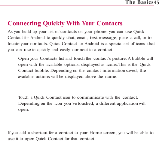                    ConneAs you buContact flocate youyou can u  OpeopeConavai   To ucDepope   If you  adduse it to o                    ecting Quickuild up your list offor Android  to quicur contacts. Quickuse to quickly anden your Contacts len with the  availabntact bubble. Depelable  actions will ch a Quick Contacpending on the  icoen. d a shortcut for a copen Quick Conta                    kly With Yourfcontacts on yourckly chat, email,  tek Contact for Andreasily connect tolist and touch the le  options, displaending on the  conbe displayed abovct icon to communon you’ve touchedcontact to your Hact for that  contac                   Tr Contactsphone, you can uext message, placroid is a special se a contact. contact’s picture.ayed as icons. Thisntact information ve the  name. nicate with the  cod, a different appliHome screen, youct. The Basics45 use Quick e  a  call, or to et of icons  that . A bubble will is the  Quick saved, the ontact. cation will will be  able to 