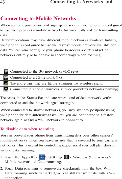 45        Di   ConneWhen youto use yodata. Different your phondata. Yo u  networks   CoCoTheCo The icons connecteWhen coyour phonnetwork a To  disabYou can pmobile nenetworksinclude  da1.   Touch Mobil2. Touch Data rconnec                    ecting to Mou buy your phoneur provider’s moblocations may havne is confgured tocan also confgurs entirely, or to behnnected to the  3Gnnected to a 2G ne more bars  that  annected to anothe in the  Status Bared to and the  netwnnected to slowene for data-intensagain or fnd a Wi-ble data when roprevent your phonetworks when yous. This is useful forata  roaming. the  Apps Key e networks &gt; DatData roaming toroaming uncheckmction.      Connectinobile Networe and sign up for sbile networks for vve different mobilo use the  fastestre your phone to ahave in specifc wG network (EVDOnetwork (1x)are lit, the  strongeer wireless servicer indicate which  kwork signal  strenger networks, you msive tasks until you-Fi network to conaming ne from transmittinu leave an area  thar controlling expe&gt; Settings  &gt;ta roaming. remove the  checkmarked, you can sng to Networrks ervice, your phonvoice calls and forle networks  availamobile network aaccess a differentways when roamin revA)er the  wireless sige provider’s netwokind of data  netwogth. may want to postpu are connected tonnect to. ng data  over otherat  is covered by ynses if your  cell p&gt; Wireless &amp; netwkmark from the  bstill transmit data ks and ne is confgured transmitting able. Initially, available  for set of ng. gnalork (roaming)rk you’re pone using o a faster r carriers’ your carrier’s lan doesn’t works &gt; ox. With with a Wi-Fi 