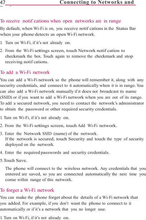 47                                 Connecting to Networks and Di   To  r e c e i v e   notifcations when open  networks are in range By default, when Wi-Fi is  on,  you receive notifcations in the  Status Bar when your phone detects an open Wi-Fi network. 1.  Turn on Wi-Fi, if it’s not already  on. 2. From the Wi-Fi settings screen, touch Network notifcation to checkmark the  box. Touch  again  to remove the  checkmark and stop receiving notifcations.  To  a d d   a  W i - F i  network You can  add  a Wi-Fi network so the  phone will remember it, along  with any security credentials, and connect to it automatically when it is in range. You can also add a Wi-Fi network manually if it does not broadcast its name (SSID) or if you want to add a Wi-Fi network when you are out of its range. To  a d d   a  secured network, you need to contact the  network’s administrator to  obtain  the  password or other required security credentials. 1. Turn on Wi-Fi, if it’s not already  on. 2. From  the Wi-Fi settings screen, touch Add  Wi-Fi network. 3.  Enter  the  Network SSID (name) of the  network. If the  network is secured, touch Security and touch the  type  of security deployed on the  network. 4.  Enter  the  required passwords and security credentials. 5.Touch Save. The phone will connect to the  wireless network. Any credentials that  you entered are saved, so you are connected automatically the  next  time  you come within range of this network.  To  forget a Wi-Fi network You can make the  phone forget about the  details of a Wi-Fi network that you added. For example, if you  don’t want the  phone to connect to it automatically or if it’s a network that  you  no  longer  use. 1. Turn on Wi-Fi, if it’s not already  on. 