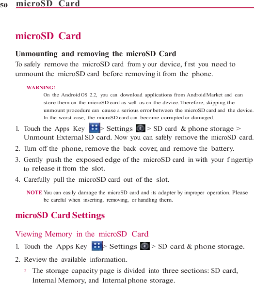 microS50    microS UnmounTo  s a fe l y   unmount WARNI1.  Touch tUnmo2. Turn of3. Gently to rele4. Careful NOTE  microSD Viewing 1.   Touch 2. ReviewO       The InteSD  Card       SD Card nting and removremove the  microthe  microSD cardING! On the Android OS 2.2, store them on the micrunmount procedure canIn the worst case, the mthe Apps  Key unt External SD cff the  phone, rem push the  exposeease it from  the  slolly pull the  microSYou can easily damagebe careful when  insertinD Card SettingMemory in thethe  Apps Key w the  available  infostorage capacityernal Memory, and                    ving the microSDoSD card from y oud before removing you  can  download approSD card  as well  as onn  cause a serious errormicroSD card can  becom&gt; Settings  &gt;card. Now you canove the  back coveed edge of the  micot. SD card out of thethe microSD card and ing,  removing,  or handlings microSD  Card&gt; Settings  &gt;formation. y page is divided  ind Internal phone s                    D Card ur device, frst youg it from  the  phonplications from Androidthe device. Therefore, sbetween the microSD me corrupted or damagSD card  &amp; phonen safely remove theer, and remove thecroSD card in withe  slot. its adapter by improper ng them. &gt; SD card &amp; phonto three sectionsstorage.                   u need to ne. Market and  can skipping the card and  the device. ged. e storage &gt; e microSD card.e  battery. h your fngertip operation. Please one storage. s: SD card, 
