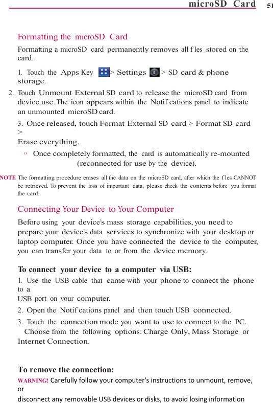     FormaFormatcard. 1.    To ucstorag2. Touch Udevice an unm3. Onc&gt; Erase O      On NOTE  The formbe retrievthe card. ConneBeforepreparlaptop you can To  c on1.    U s e  to a USB po2. Ope3. ToucChooInterne  To remWARNINordisconnatting the microStting a microSD  cach the  Apps Keyge. Unmount Externuse. The  icon  appmounted microSDce released, toucheverything. nce completely fo(reconmatting procedure erasesved. To  prevent the loss ecting Your Devie using  your device your device’s dacomputer. Oncen transfer your datnnect  your devic the  USB  cable  thort on your compuen the  Notifcationch the  connectionose from the  followet Connection.move the connecNG! CarefullyfollownectanyremovableSD  Card ard permanently r&gt; Settings nal SD card to relpears within the  ND card. h Format Externaormatted, the  cardnnected for use bys all the data on the mis of important  data, pleice to Your Come’s mass storageata  services to synyou have connectata  to  or from  the ce to a computerhat  came with youuter. ns panel  and thenn mode you want twing  options: Chction: wyourcomputer&apos;sineUSBdevicesordismicroemoves all fles st &gt; SD card &amp; please the  microSDNotifcations panel al SD card &gt; Formd is automatically y the  device). icroSD card, after whichease check the contentsmputer capabilities, you nnchronize with youted the  device todevice memory.r via USB: ur phone to connetouch USB connto use to connectarge Only, Massnstructionstounmoks,toavoidlosingioSD  Card    5tored on the  hone D card from  to indicate mat SD card re-mounted the fles CANNOT s before  you format need to ur desktop or the  computer, ect the  phone ected. t to the  PC. Storage or ount,remove,nformation51 