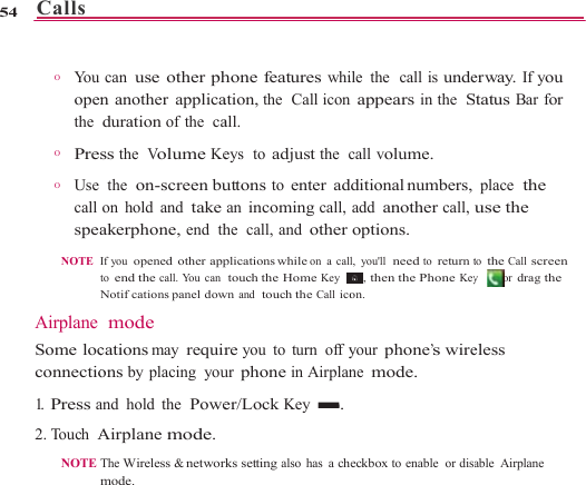 Calls   54    O       You openthe  O      Pre O       Use call spea NOTE  Airplane Some locconnectio1.  Press a2. Touch A NOTE                     can use other phn another applicaduration of the  cass the  Volume Ke the  on-screen buon hold and takeakerphone, end  thIf you  opened other appto end the call. You can Notifcations panel dow mode cations may requirons by placing  youand hold the  PoweAirplane mode.The Wireless &amp; networkmode.                     hone features whiation, the  Call iconall. eys  to adjust the  cuttons to enter adan incoming call,he  call, and otherplications while  on a caltouch the Home Key    wn and  touch the Call icore you to turn off yur phone in Airplaner/Lock Key  .rks setting also has a ch                    ile the  call is unden appears in the  Scall volume. dditional numbers,add another call,options. l, you&apos;ll  need to return t    , then the Phone Keyon. your phone’s wirene mode. heckbox to enable  or disa                  erway. If you Status Bar for place  the use the to the Call screen y  or drag the eless able Airplane 