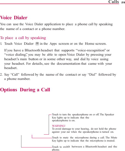    Voice  DYou can uthe  name To  p l a c e  1.   Touch  If you h“voiceheadseyour hheadse2. Say “Ca phon Option      Dialer use the Voice Dialee of a contact or a a call by speakiVoice  Dialer  ihave a Bluetooth dialing,” you mayet’s main button oeadset. For detailet. Call” followed by thne number. ns  During aer application to pphone number.ing in the  Apps screenheadset that  suppbe able to open Vor in some other wls, see the  documthe  name of the  cCall Touch to turnKey lights upspeakerphoneWARNING!To  a voi d  damagainst  your eTouch to mutKey lights upTouch to switphone. place  a phone calln or on the  Homeports “voice-recogVoice Dialer by prway,  and  dial by vomentation that  camontact or say “Diathe speakerphone on oto indicate  that the e is on. age to your hearing,  doear when  the speakerphe   the  microphone durito indicate  that  the mictch  between a BluetooCalls  by speaking e screen. gnition” or essing your oice using me with your al” followed by or off. The Speaker not hold the phone hone is turned  on. ing a call. The Mute crophone is muted. oth headset and  the 59 