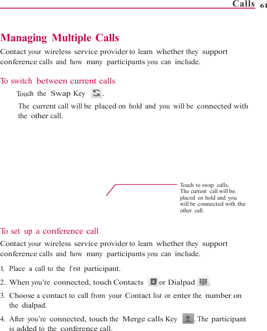    ManagContact yconferenc To switch  To ucThe the         To  s e t   upContact yconferenc1.   Place  a2. When 3. Choosthe  dia4. After yis addeging Multipleyour wireless servce calls and how  mh between currech the  Swap Key current call will bother call. p a conference cyour wireless servce calls and how  ma call to the  frst pyou’re connectedse a contact to callalpad. you’re connected,ed to the  conferene Calls vice provider to leamany  participantsent calls  . be placed on holdcall vice provider to leamany  participantsparticipant. d, touch Contactsl from  your Contatouch the  Mergence call. arn whether they s you can include.and you will be coTouch toThe curreplaced onwill be coother calarn whether they s you can include.or Dialpad act list or enter thee calls Key . TCalls  support onnected with swap  calls. ent  call will be n hold and you onnected with the l. support . e  number on The participant 61 