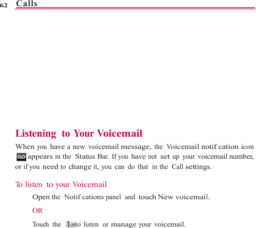 Calls   62     ListeniWhen you appeaor if you n To listen   Ope OR    To uc                    ing  to You r  Vu have a new voiars in the  Status Bneed to change it, to your Voicemen the  Notifcationch the   to listen                    Voicemail cemail message,Bar. If you have no, you can  do that  iail ns panel  and touchn  or manage your                     the  Voicemail noot set up your voiin the  Call settingh New voicemailvoicemail.                   otifcation icon cemail number, s. l. 
