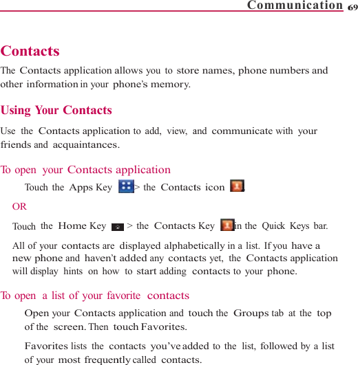    ContaThe Contother info Using Y Use  the  Cfriends an To open    To uc OR Touch All of ynew phwill dis To open    Opeof thFavof ycts tacts application aormation in your pYour ContactsContacts applicatind acquaintancesyour Contacts ach the Apps Key the  Home Key your contacts arehone and haven’tsplay  hints  on  howa list of your faven your Contactshe  screen. Then tovorites lists the  coyour most frequenallows you to storephone’s memory.ion to  add,  view,  a. application &gt; the  Contact&gt; the  Contactsdisplayed alphabeadded any contacw  to start adding  cvorite  contactsapplication and toouch Favorites.ontacts you’ve addntly called  contactCome names, phone nand communicatets icon   . s Key   in the  Quetically in a list.  Ifcts yet, the  Contacontacts to your pouch the  Groups tded to the  list, folts. mmunication 6numbers and e with your uick Keys bar. you have a acts application phone. tab at the  top lowed by a list 69 