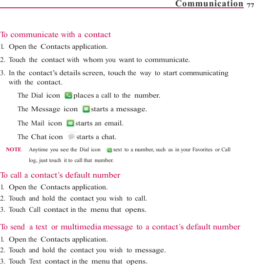    To  comm1.   Open t2. Touch 3. In the  with th  The   The   The   The  NOTE     To  c a l l  a  1.   Open t2. Touch 3. Touch  To  s e n d   1.   Open t2. Touch 3. Touch municate with athe  Contacts applthe  contact with wcontact’s details she  contact. Dial icon  plaMessage icon Mail icon staChat icon   staAnytime you see the Dlog, just touch it to callcontact’s defauthe  Contacts appland hold the  contCall contact in tha text  or multimthe  Contacts appland hold the  contTex t   contact in thcontact lication. whom you want tscreen, touch the aces a call to the  nstarts a messagarts an email. arts a chat. Dial icon    next to a nuthat number. ult number lication. tact you wish  to ce  menu that  openmedia message tlication. tact you wish  to mhe  menu that  opeComto communicate.way to start comnumber. ge. umber, such as in your Fall. ns. to a contact’s demessage. ns. mmunication 7municating Favorites or Call efault number77 