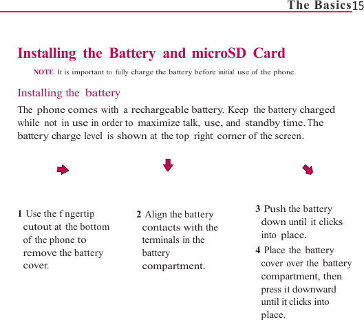                   InstalliNOTE   InstallingThe phonwhile not battery ch     1 Use the cutout aof the phremove cover.                     ing the BattIt is important to fully chg the battery ne comes with a rin use in order toharge level is showfngertip at the bottom hone to the battery                     tery and micharge the battery beforrechargeable battemaximize talk, uswn at the top right 2 Align the batterycontacts with thterminals in the battery compartment.                   TcroSD Cardre initial use of the phonery. Keep the batterse, and standby tit corner of the screy he 3 Push tdowninto pl4 Placecover ocompapress ituntil itplace.The Basics15 ne. ry charged me. The een. the battery until it clicks lace. the battery over the battery artment, then t downward clicks into 