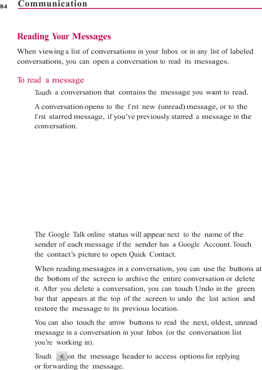 Comm84    Reading When vieconversat To read  a  To uc A cofrst conv The senthe  Whthe  it. Abar restYo u  mesyou’To ucor founication      g You r Messagewing a list of contions, you can opea message ch a conversationonversation opensstarred messageversation. Google Talk onlinder of each messcontact’s picturehen reading messabottom of the  scrAfter you delete athat  appears at thtore the  messagecan also touch thssage in a convers’re working in). ch  on the  mesforwarding the  me                    ges nversations in youren a conversationthat  contains the s to the  frst newe, if you’ve previoue status will appeage if the  senderto open Quick Coages in a conversareen to archive theconversation, youhe  top  of the  scre to its previous lohe  arrow  buttons tsation in your Inbossage header to aessage.                     r Inbox or in any lin to read  its messa message you wa(unread) messageusly starred a mes ear next  to  the  namhas  a Google  Accontact. ation, you can usee  entire conversatu can touch Undoeen to undo  the  lacation. to  read  the  next, oox (or the  conversaccess options for                 ist of labeled ages. ant to read. e, or to the ssage in the me of the count. Touch e the  buttons at tion or delete  in the  green ast action  and oldest, unread sation list r replying  