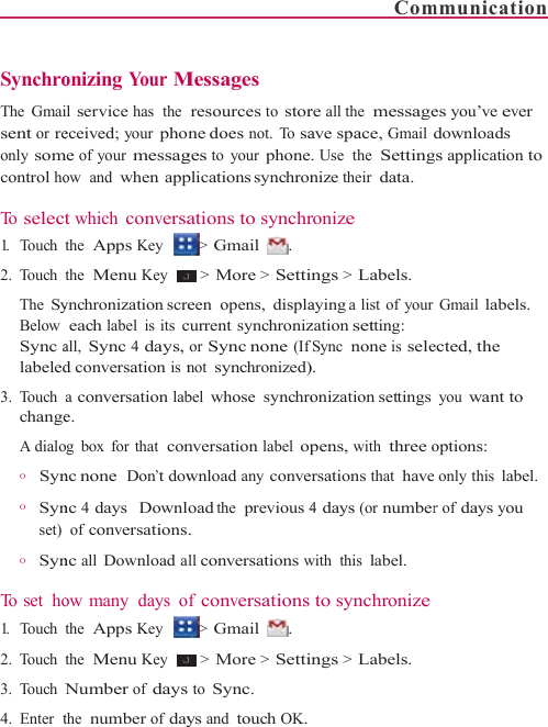    Synchro The Gmaisent or reonly somcontrol ho To  selec1.   Touch 2. Touch The SyBelow  Sync alabeled3. Touch changeA dialo          O      Syn           O      Synset)           O      Syn To  s e t   ho1.   Touch  2. Touch 3. Touch 4. Enter  tonizing Your Mil service has  the eceived; your phome of your messagow  and when appt which conversathe  Apps Key the  Menu Key ynchronization screeach label is its call, Sync 4 days,d conversation is na conversation labe. og box for that  connc none Don’t downc 4 days   Downl of conversationsnc all Download aow many  days  othe  Apps Key the  Menu Key Number of daysthe  number of dayMessages resources to storne does not. To sages to your phoneplications synchronations to synchr&gt; Gmail  . &gt; More &gt; Settieen opens, displacurrent synchronizor Sync none (Ifnot synchronized)bel whose synchronversation label opwnload any conveoad the  previous 4. all conversations wf conversations&gt; Gmail  . &gt; More &gt; Settis to Sync. ys and touch OK.Comre all the  messageave space, Gmail . Use  the  Settingnize their data. ronize ings &gt; Labels. aying a list of yourzation setting: fSync none is sele). onization settingspens, with three oersations that have4 days (or numberwith this label. to synchronizeings &gt; Labels. mmunication es you’ve ever downloads gs application to Gmail labels. ected, the you want to options: e only this label. r of days you 