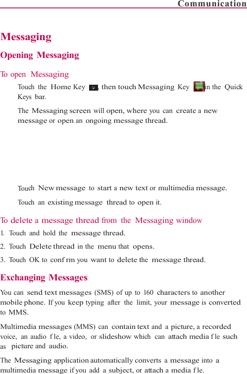    Messa Opening To open    To ucKey The mes   To uc   To uc To  delete1.   Touch 2. Touch 3. Touch  Exchan You can smobile phto MMS. Multimedvoice,  an as  picturThe Mesmultimedaging g MessagingMessaging ch the  Home Keys bar. Messaging screessage or open anch New messagech an existing mee a message thrand hold the  mesDelete thread inOK to confrm youging Messagessend text messaghone. If you keepdia messages (MMaudio  fle, a videore and audio. saging applicatiodia message if youy   , then touch Men will open, wheongoing messagee to start a new tessage thread to oread from the Mssage thread. the  menu that  opu want to delete ts es (SMS) of up totyping  after  the  liMS) can contain teo,  or slideshow whon automatically cou add a subject, orComMessaging Key ere you can createe thread.  ext or multimediaopen it. Messaging windopens. the  message threo 160 characters toimit, your messagext and a picture,hich  can attach monverts a messagr attach a media fmmunication  in  the    Quick e a new message. ow ead. o another ge is converted a recorded edia fle such e into a fle. 