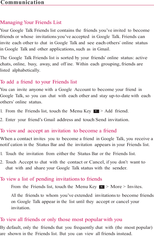 Communication                                                                 Managing Your Friends List Your Google  Talk Friends list contains the  friends you’ve invited to become friends or whose invitations you’ve accepted in Google  Talk. Friends can invite each other to chat  in Google Talk and see each others’ online status in Google  Talk and other applications, such as in Gmail. The Google Talk Friends list is sorted by your friends’ online status: active chats, online,  busy,  away, and offine. Within each grouping, friends are listed  alphabetically.  To  a d d   a  f r i e n d   to your Friends list You can  invite anyone with a Google  Account to become your friend  in Google Talk, so you can chat  with each other and stay up-to-date with each others’ online status. 1.   From  the  Friends list, touch the  Menu Key   &gt;  Add  friend.  2. Enter  your friend’s Gmail address and touch Send  invitation.  To  v i e w  a n d  accept an invitation  to become a friend When a contact invites  you  to become a friend  in Google  Talk, you receive a notifcation in the  Status Bar and  the  invitation  appears in your Friends list. 1.   Touch  the  invitation  from either the  Status Bar or the  Friends list. 2. Touch Accept to  chat  with  the  contact or Cancel, if you  don’t want to chat  with  and share your Google Talk status with the  sender.  To view a list of pending invitations to friends   From the  Friends list, touch the  Menu Key   &gt; More &gt; Invites.  All the  friends to whom you’ve extended  invitations to become friends on Google Talk appear in the  list until  they  accept or cancel your invitation.  To  v i e w  a l l  friends or only those most popular with you By default, only the  friends that  you frequently chat  with  (the most popular) are shown in the  Friends list. But you can view all friends instead. 