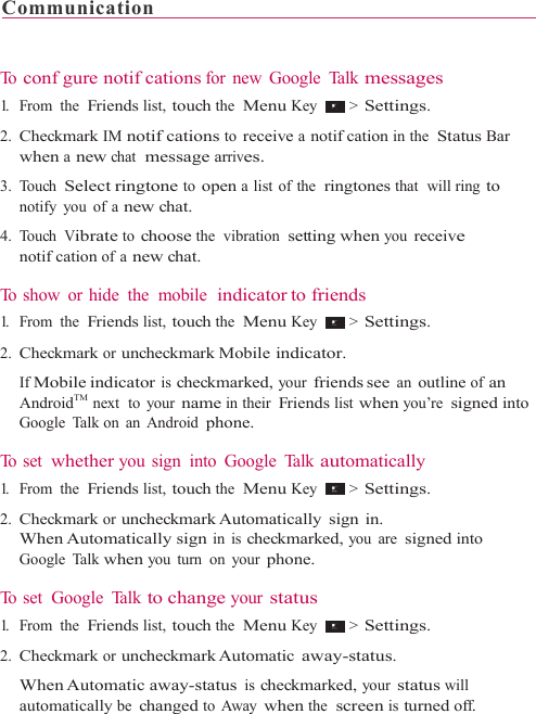 Communication                                                                 To  confgure notifcations for new Google Talk messages 1.   From  the  Friends list, touch the  Menu Key   &gt; Settings.  2. Checkmark IM notifcations to receive a notifcation in the  Status Bar when a new chat  message arrives. 3. Touch Select ringtone to open a list of the  ringtones that  will ring to notify you of a new chat. 4. Touch Vibrate to choose the  vibration  setting when you receive notifcation of a new chat.  To show or hide  the  mobile  indicator to friends 1.   From  the  Friends list, touch the  Menu Key   &gt; Settings.  2. Checkmark or uncheckmark Mobile indicator. If Mobile indicator is checkmarked, your friends see an outline of an AndroidTM  next  to  your name in their Friends list when you’re signed into Google Talk on an Android phone.  To  s e t  whether you sign  into Google Talk automatically 1.   From  the  Friends list, touch the  Menu Key   &gt; Settings.  2. Checkmark or uncheckmark Automatically  sign  in. When Automatically sign in is checkmarked, you are signed into Google Talk when you turn on your phone.  To set  Google  Talk to change your status 1.   From  the  Friends list, touch the  Menu Key   &gt; Settings.  2. Checkmark or uncheckmark Automatic away-status. When Automatic away-status  is checkmarked, your status will automatically be changed to Away when the  screen is turned off. 