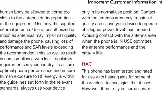 11Important Customer Informationhuman body be allowed to come too close to the antenna during operation of the equipment. Use only the supplied internal antenna. Use of unauthorized or modiﬁed antennas may impair call quality and damage the phone, causing loss of performance and SAR levels exceeding the recommended limits as well as result in non-compliance with local regulatory requirements in your country. To assure optimal phone performance and ensure human exposure to RF energy is within the guidelines set forth in the relevant standards, always use your device only in its normal-use position. Contact with the antenna area may impair call quality and cause your device to operate at a higher power level than needed. Avoiding contact with the antenna area when the phone is IN USE optimizes the antenna performance and the battery life.HACThis phone has been tested and rated for use with hearing aids for some of the wireless technologies that it uses. However, there may be some newer 