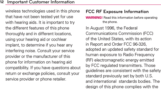 12 Important Customer Informationwireless technologies used in this phone that have not been tested yet for use with hearing aids. It is important to try the different features of this phone thoroughly and in different locations, using your hearing aid or cochlear implant, to determine if you hear any interfering noise. Consult your service provider or the manufacturer of this phone for information on hearing aid compatibility. If you have questions about return or exchange policies, consult your service provider or phone retailer.FCC RF Exposure InformationWARNING! Read this information before operating the phone.In August 1996, the Federal Communications Commission (FCC) of the United States, with its action in Report and Order FCC 96-326, adopted an updated safety standard for human exposure to Radio Frequency (RF) electromagnetic energy emitted by FCC regulated transmitters. Those guidelines are consistent with the safety standard previously set by both U.S. and international  standards bodies. The design of this phone complies with the 